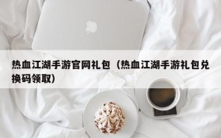 热血江湖手游官网礼包（热血江湖手游礼包兑换码领取）