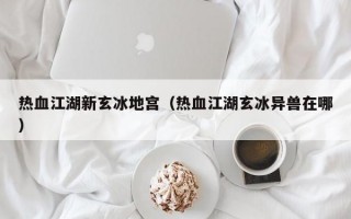 热血江湖新玄冰地宫（热血江湖玄冰异兽在哪）