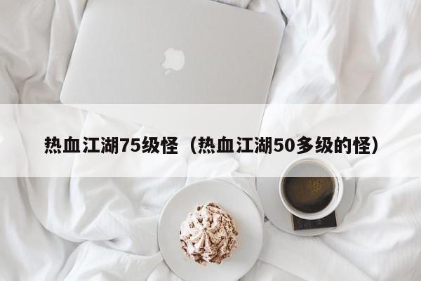 热血江湖75级怪（热血江湖50多级的怪）-第1张图片-det娱乐官网客户在线 - 英国正版365官方网站